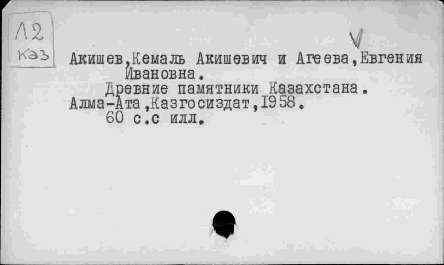 ﻿Каь
Акишев,Кемаль Акишевич и Агеева »Евгения Ивановна.
Древние памятники Казахстана.
Алма-Ата,Казгосиздат,1958.
60 с.с илл.